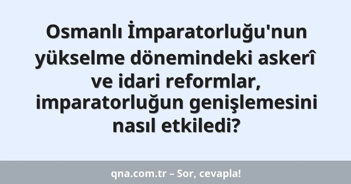 Osmanlı İmparatorluğu'nun yükselme dönemindeki askerî ve idari reformlar, imparatorluğun genişlemesini nasıl etkiledi?