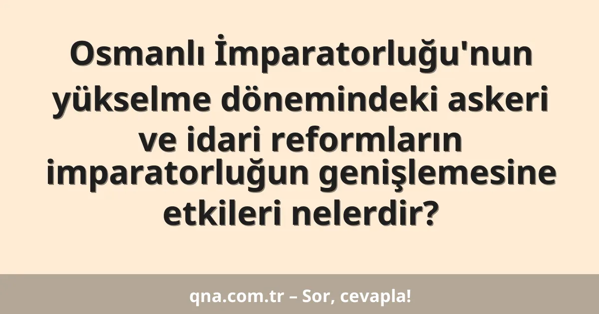 Osmanlı İmparatorluğu'nun yükselme dönemindeki askeri ve idari reformların imparatorluğun genişlemesine etkileri nelerdir?
