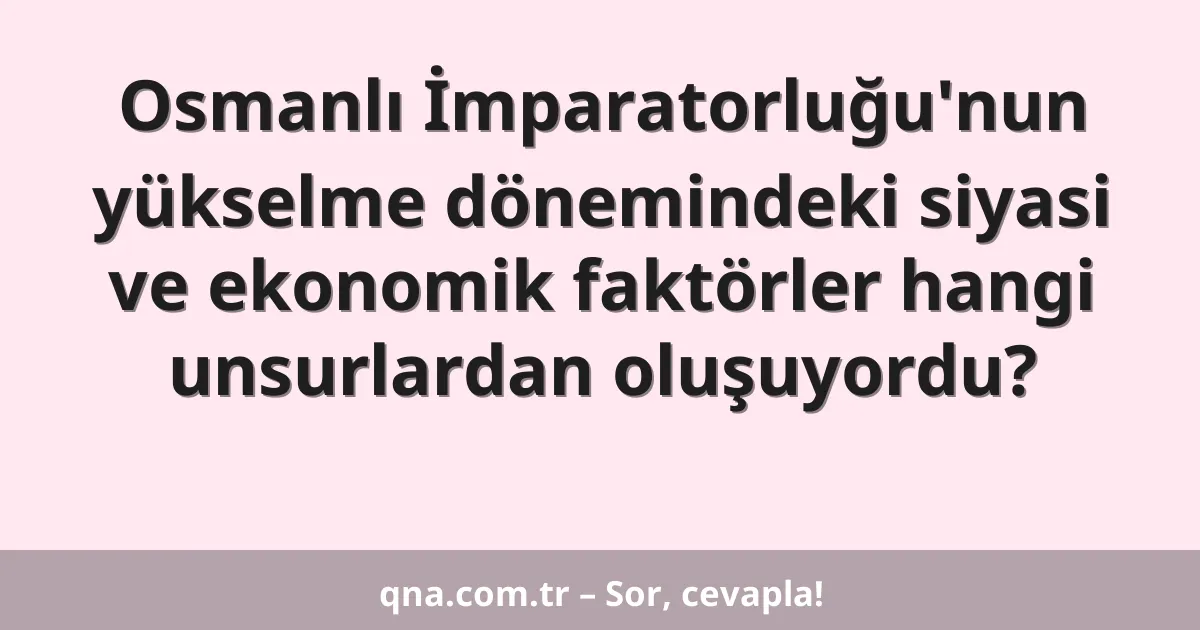 Osmanlı İmparatorluğu'nun yükselme dönemindeki siyasi ve ekonomik faktörler hangi unsurlardan oluşuyordu?