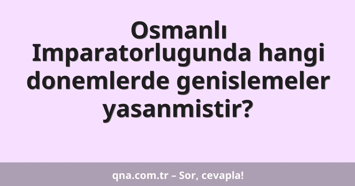 Osmanlı Imparatorlugunda hangi donemlerde genislemeler yasanmistir?