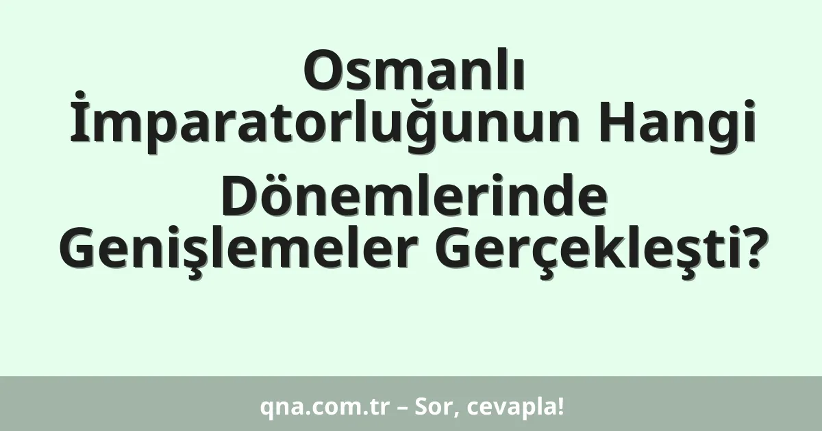 Osmanlı İmparatorluğunun Hangi Dönemlerinde Genişlemeler Gerçekleşti?