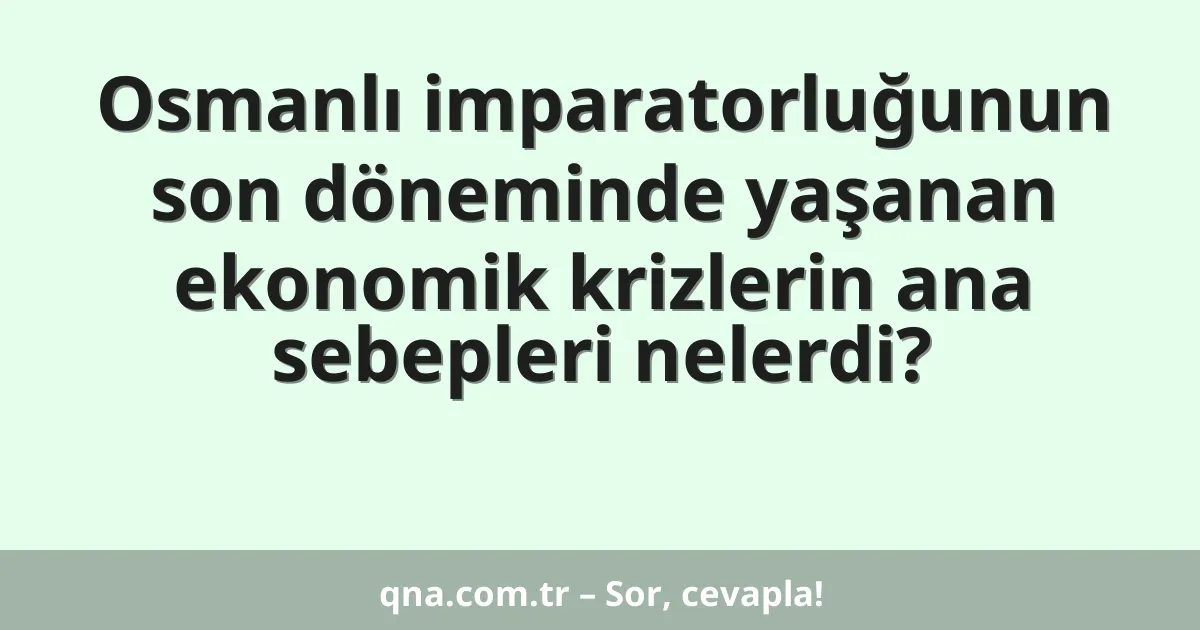 Osmanlı imparatorluğunun son döneminde yaşanan ekonomik krizlerin ana sebepleri nelerdi?