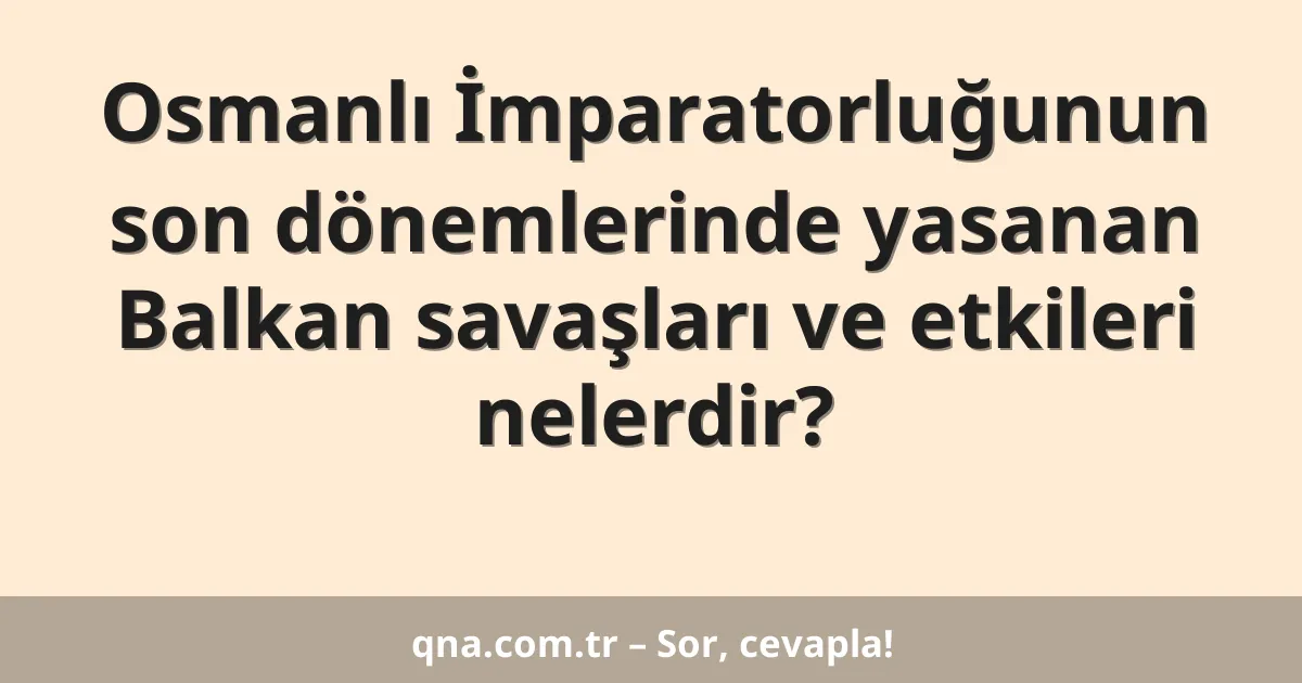 Osmanlı İmparatorluğunun son dönemlerinde yasanan Balkan savaşları ve etkileri nelerdir?
