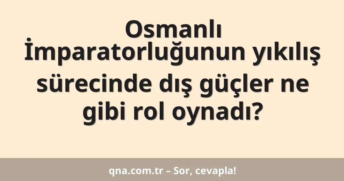 Osmanlı İmparatorluğunun yıkılış sürecinde dış güçler ne gibi rol oynadı?