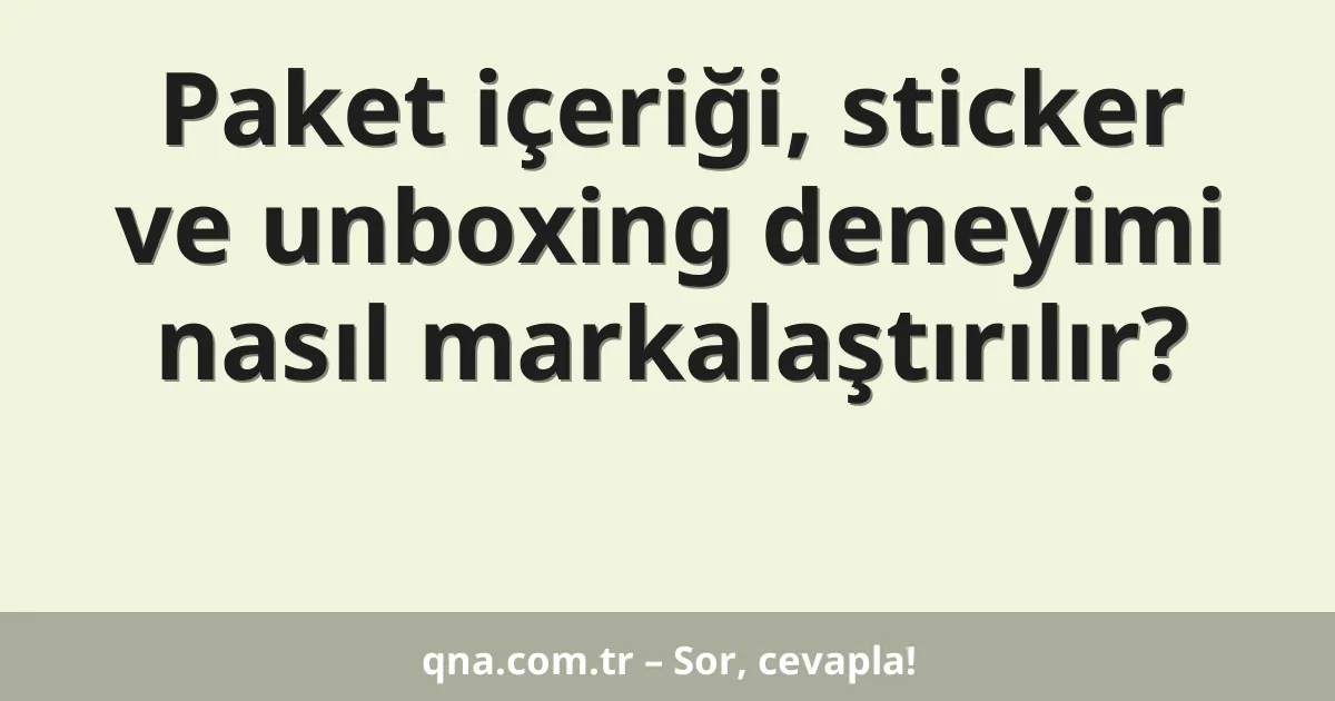 Paket içeriği, sticker ve unboxing deneyimi nasıl markalaştırılır?