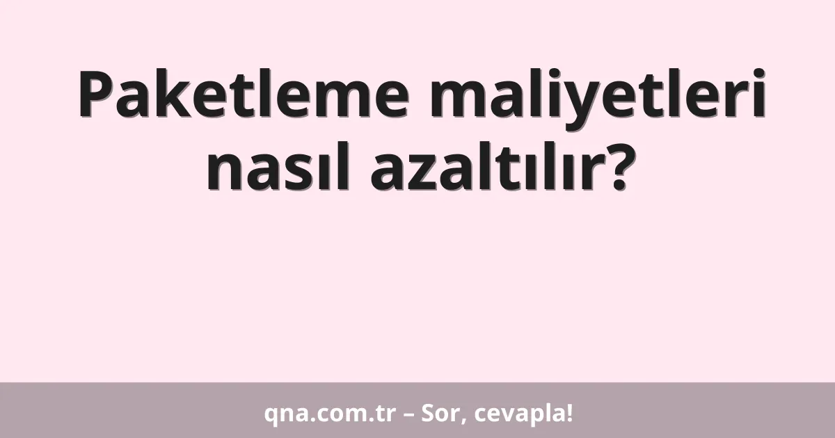 Paketleme maliyetleri nasıl azaltılır?