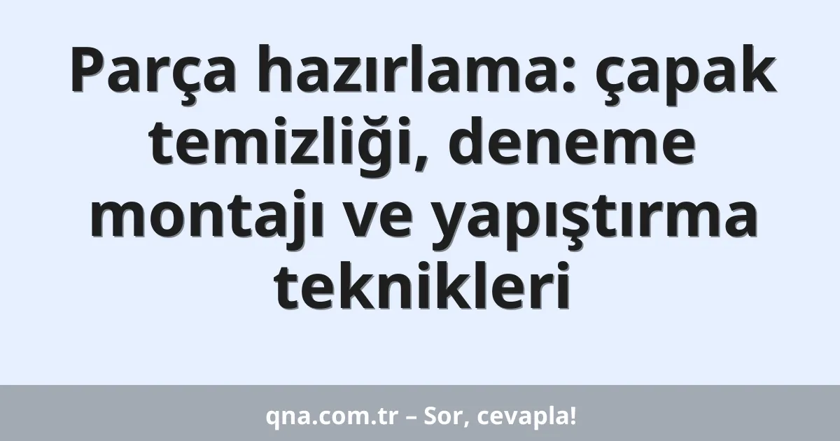 Parça hazırlama: çapak temizliği, deneme montajı ve yapıştırma teknikleri