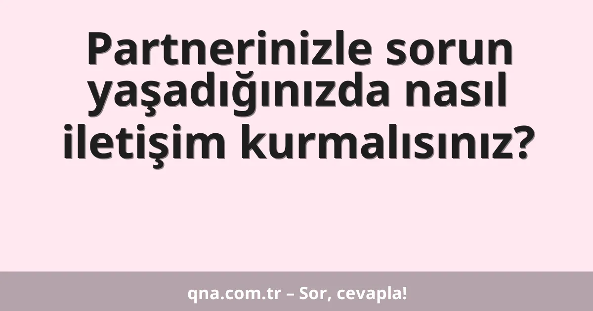 Partnerinizle sorun yaşadığınızda nasıl iletişim kurmalısınız?
