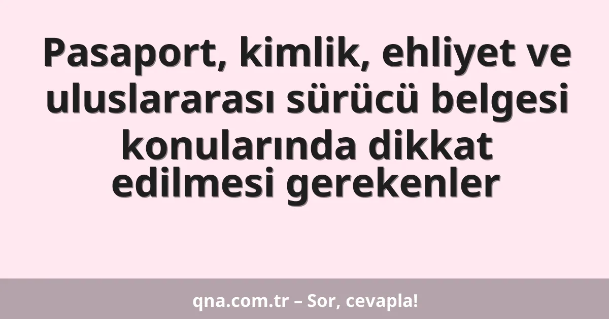 Pasaport, kimlik, ehliyet ve uluslararası sürücü belgesi konularında dikkat edilmesi gerekenler