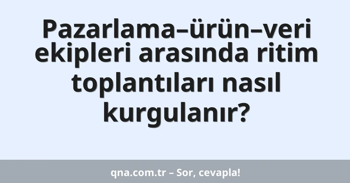 Pazarlama–ürün–veri ekipleri arasında ritim toplantıları nasıl kurgulanır?
