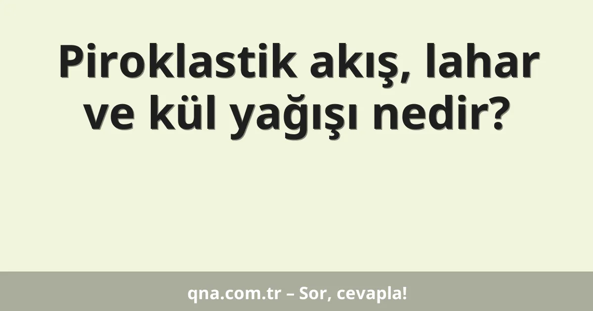 Piroklastik akış, lahar ve kül yağışı nedir?