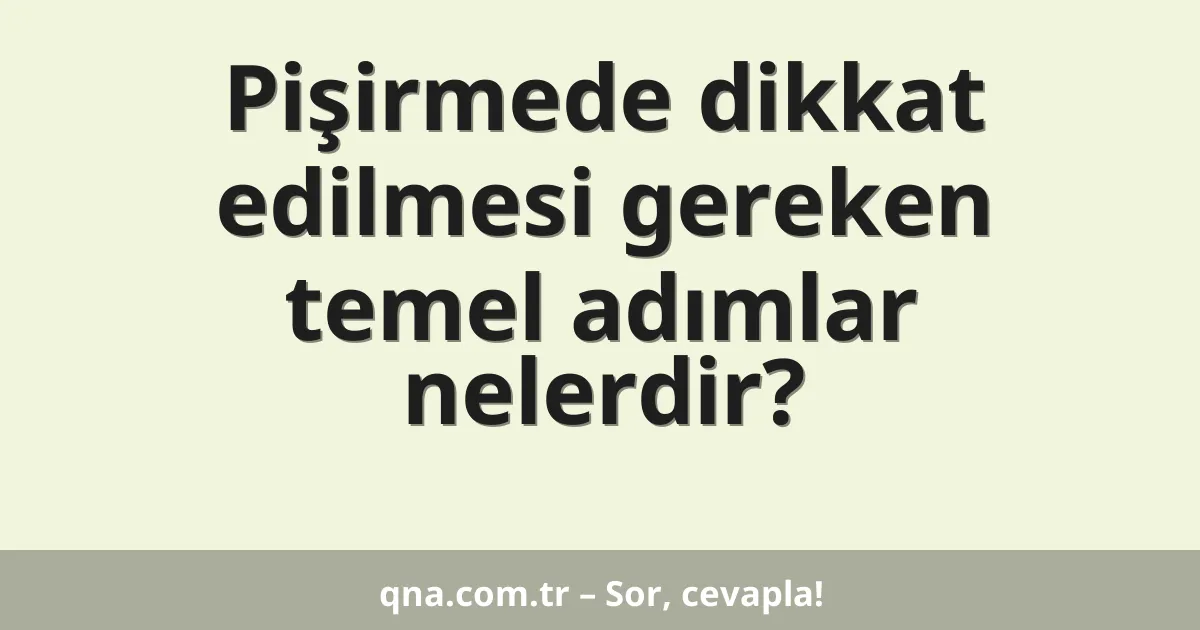 Pişirmede dikkat edilmesi gereken temel adımlar nelerdir?
