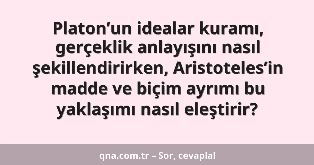 Platon’un idealar kuramı, gerçeklik anlayışını nasıl şekillendirirken, Aristoteles’in madde ve biçim ayrımı bu yaklaşımı nasıl eleştirir?