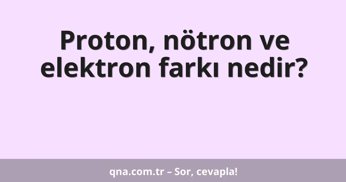 Proton, nötron ve elektron farkı nedir?