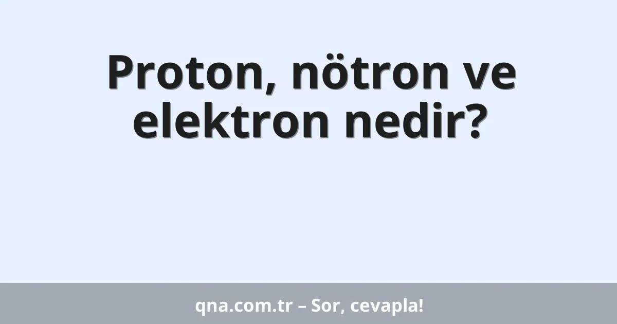 Proton, nötron ve elektron nedir?