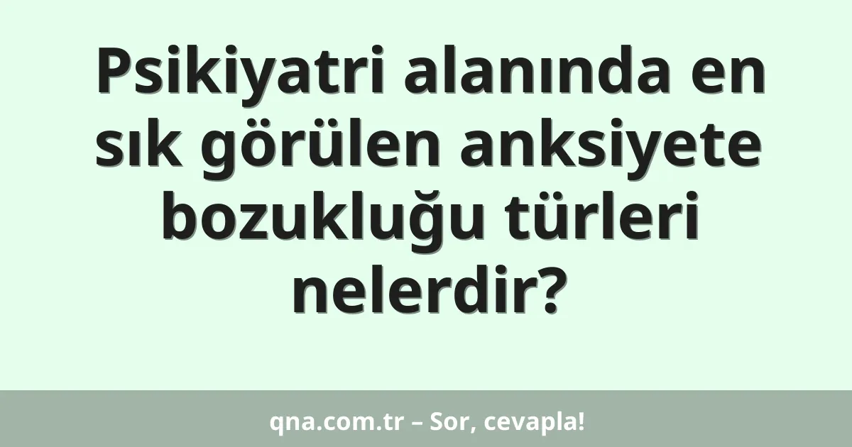 Psikiyatri alanında en sık görülen anksiyete bozukluğu türleri nelerdir?