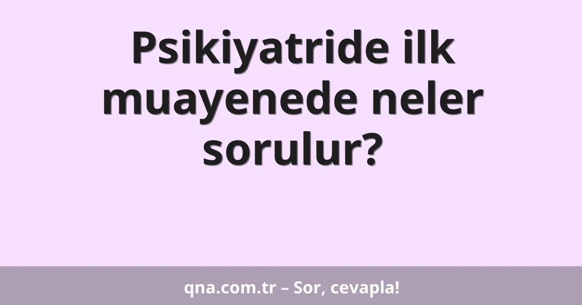 Psikiyatride ilk muayenede neler sorulur?