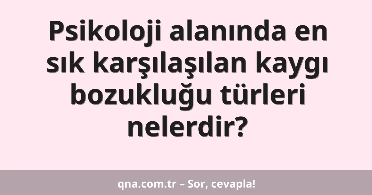 Psikoloji alanında en sık karşılaşılan kaygı bozukluğu türleri nelerdir?