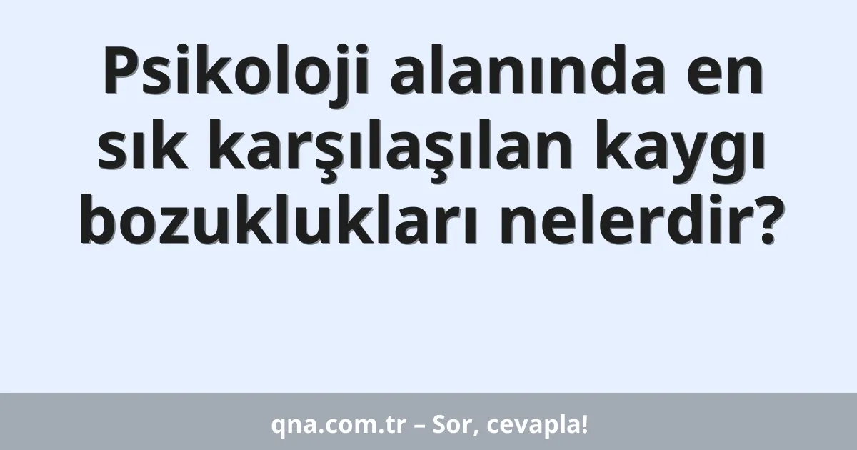 Psikoloji alanında en sık karşılaşılan kaygı bozuklukları nelerdir?