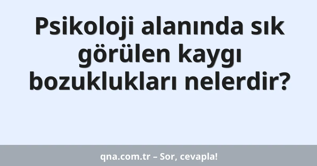 Psikoloji alanında sık görülen kaygı bozuklukları nelerdir?