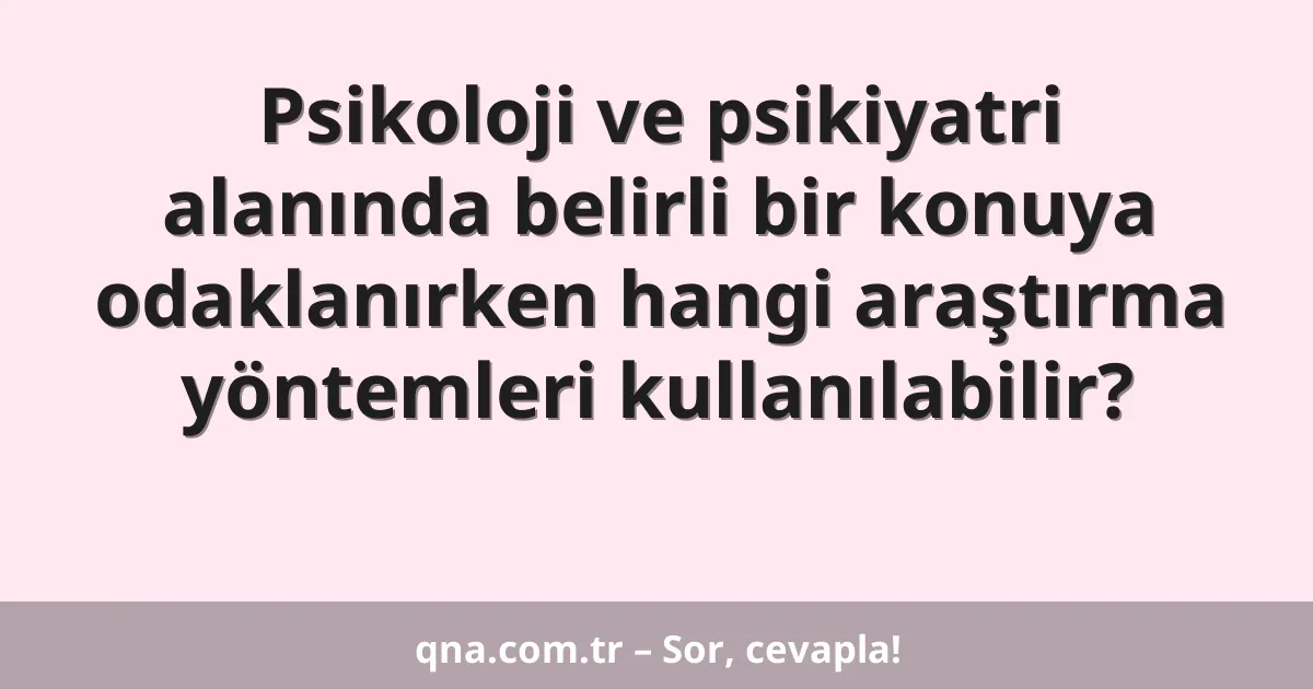 Psikoloji ve psikiyatri alanında belirli bir konuya odaklanırken hangi araştırma yöntemleri kullanılabilir?