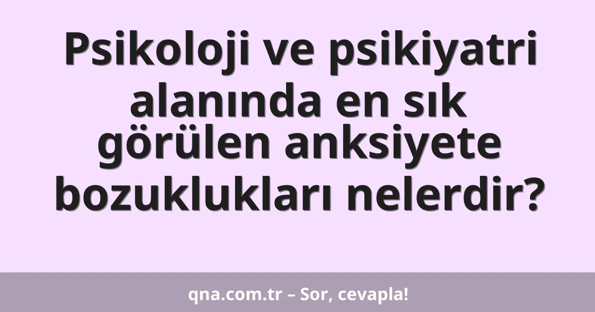 Psikoloji ve psikiyatri alanında en sık görülen anksiyete bozuklukları nelerdir?