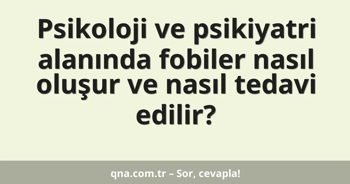 Psikoloji ve psikiyatri alanında fobiler nasıl oluşur ve nasıl tedavi edilir?