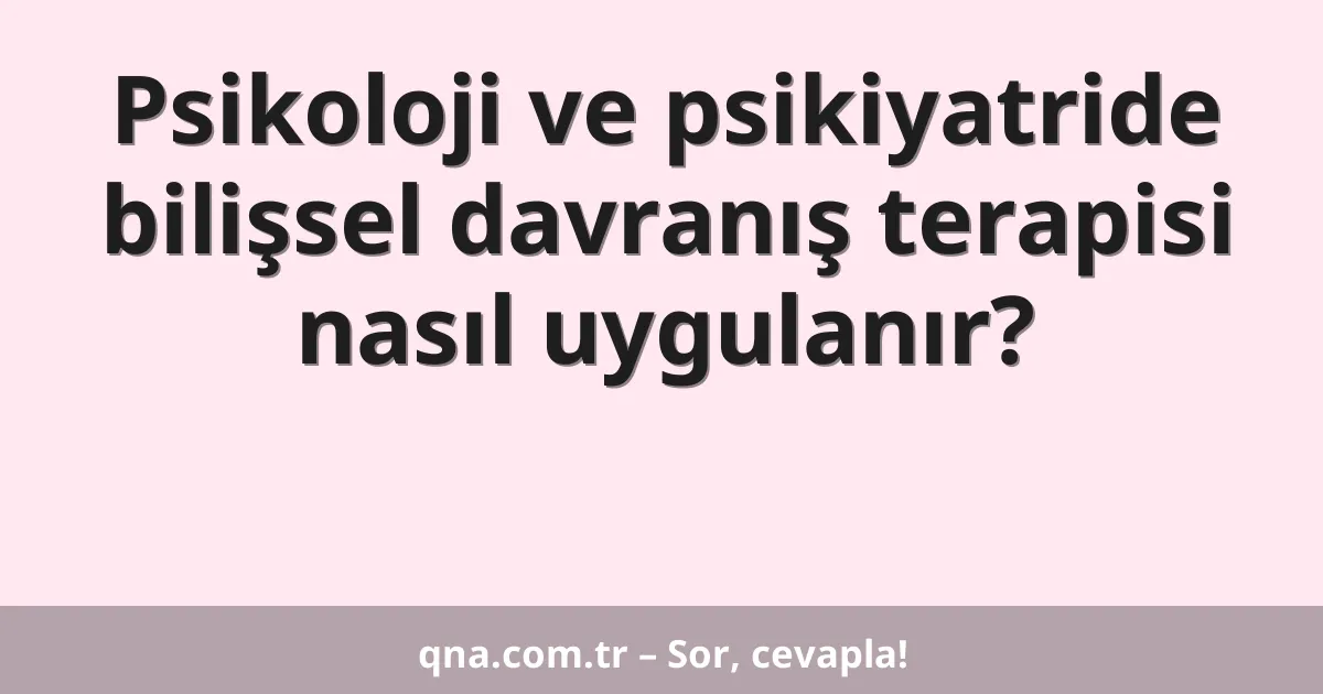 Psikoloji ve psikiyatride bilişsel davranış terapisi nasıl uygulanır?