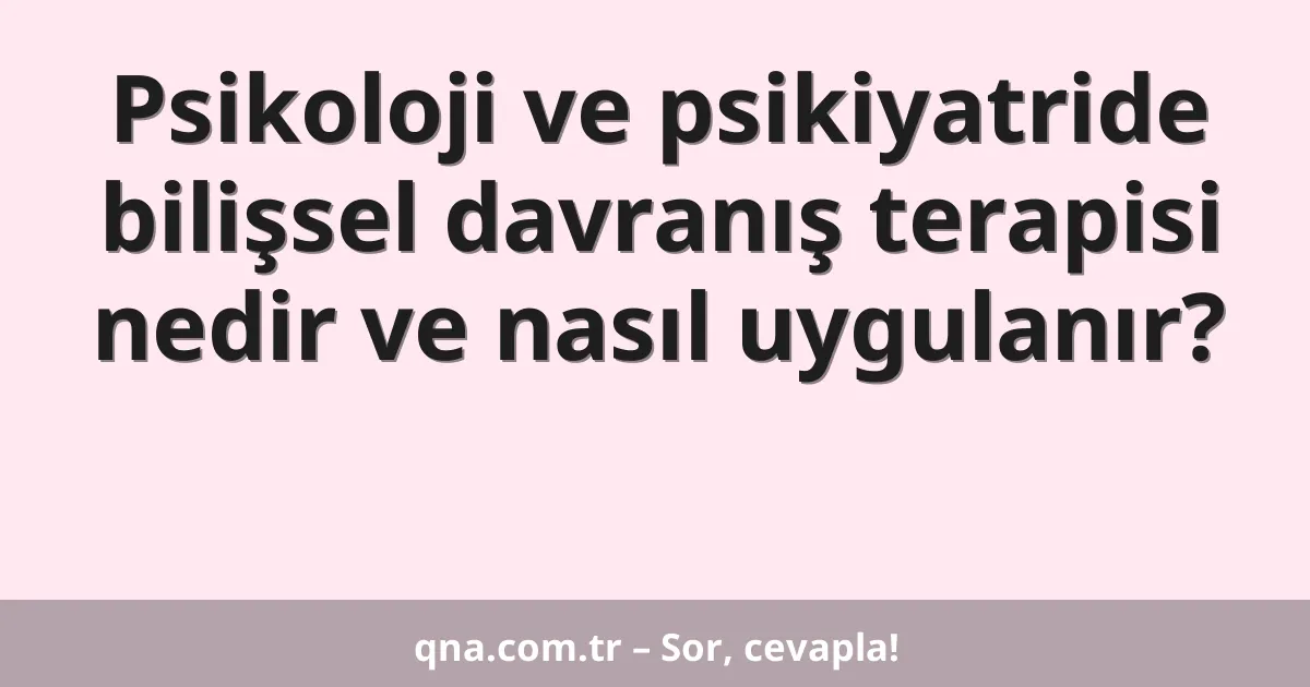 Psikoloji ve psikiyatride bilişsel davranış terapisi nedir ve nasıl uygulanır?