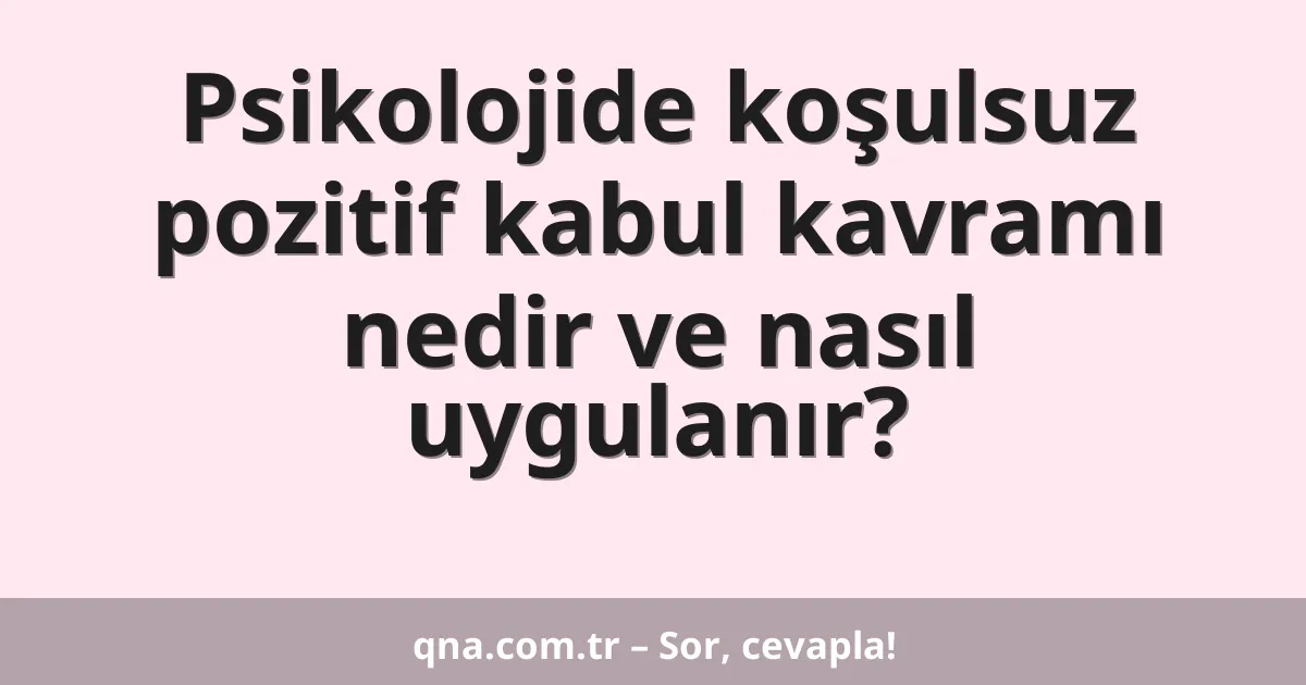 Psikolojide koşulsuz pozitif kabul kavramı nedir ve nasıl uygulanır?