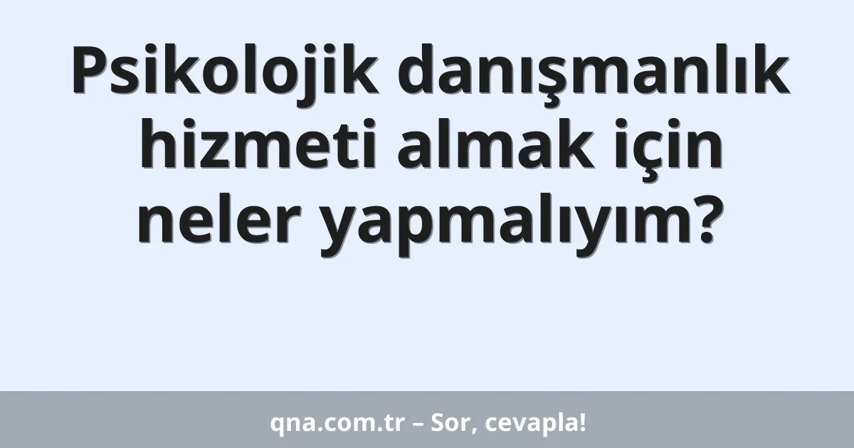 Psikolojik danışmanlık hizmeti almak için neler yapmalıyım?