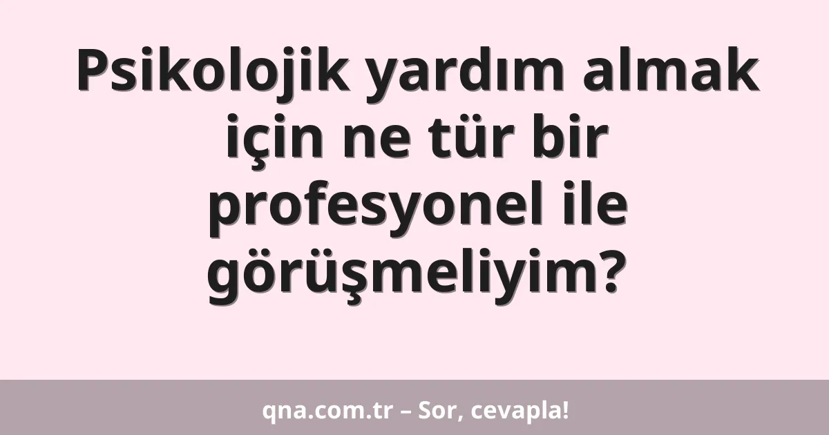 Psikolojik yardım almak için ne tür bir profesyonel ile görüşmeliyim?