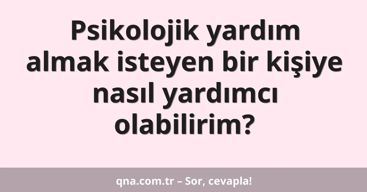 Psikolojik yardım almak isteyen bir kişiye nasıl yardımcı olabilirim?