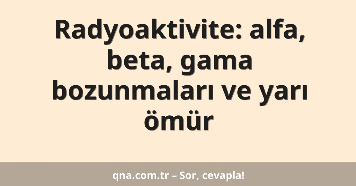 Radyoaktivite: alfa, beta, gama bozunmaları ve yarı ömür