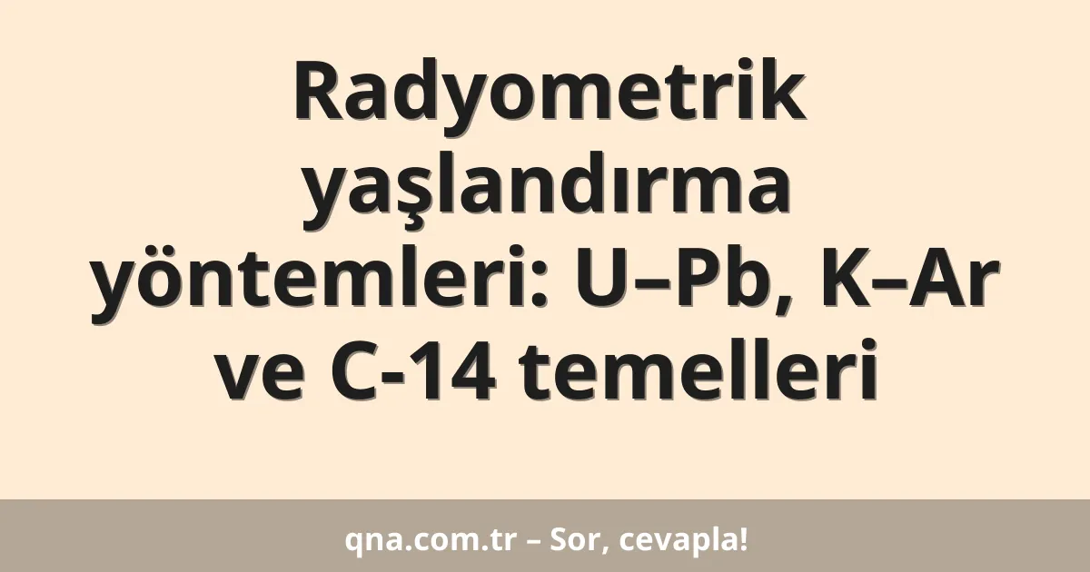Radyometrik yaşlandırma yöntemleri: U–Pb, K–Ar ve C-14 temelleri