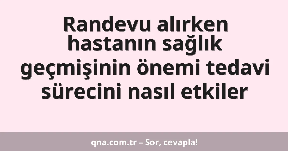 Randevu alırken hastanın sağlık geçmişinin önemi tedavi sürecini nasıl etkiler