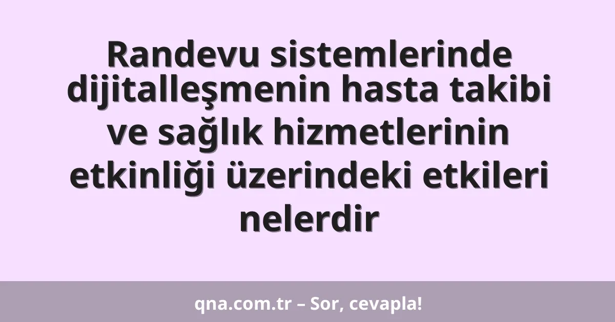 Randevu sistemlerinde dijitalleşmenin hasta takibi ve sağlık hizmetlerinin etkinliği üzerindeki etkileri nelerdir