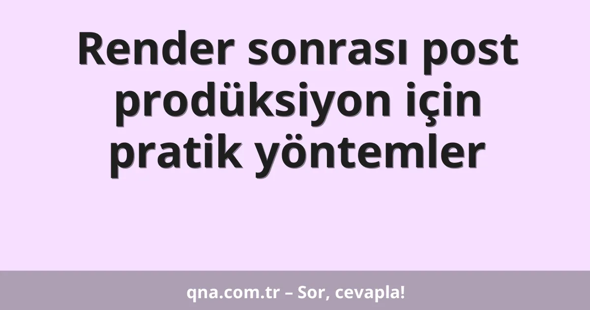 Render sonrası post prodüksiyon için pratik yöntemler