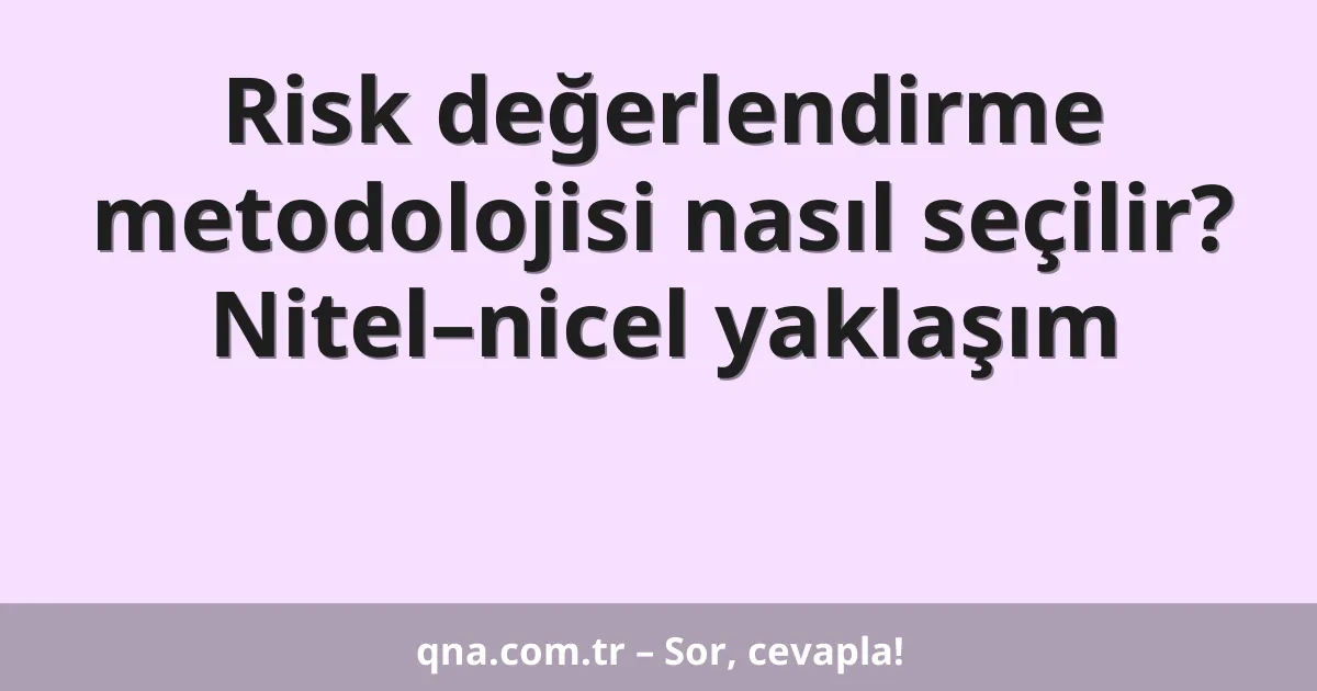 Risk değerlendirme metodolojisi nasıl seçilir? Nitel–nicel yaklaşım