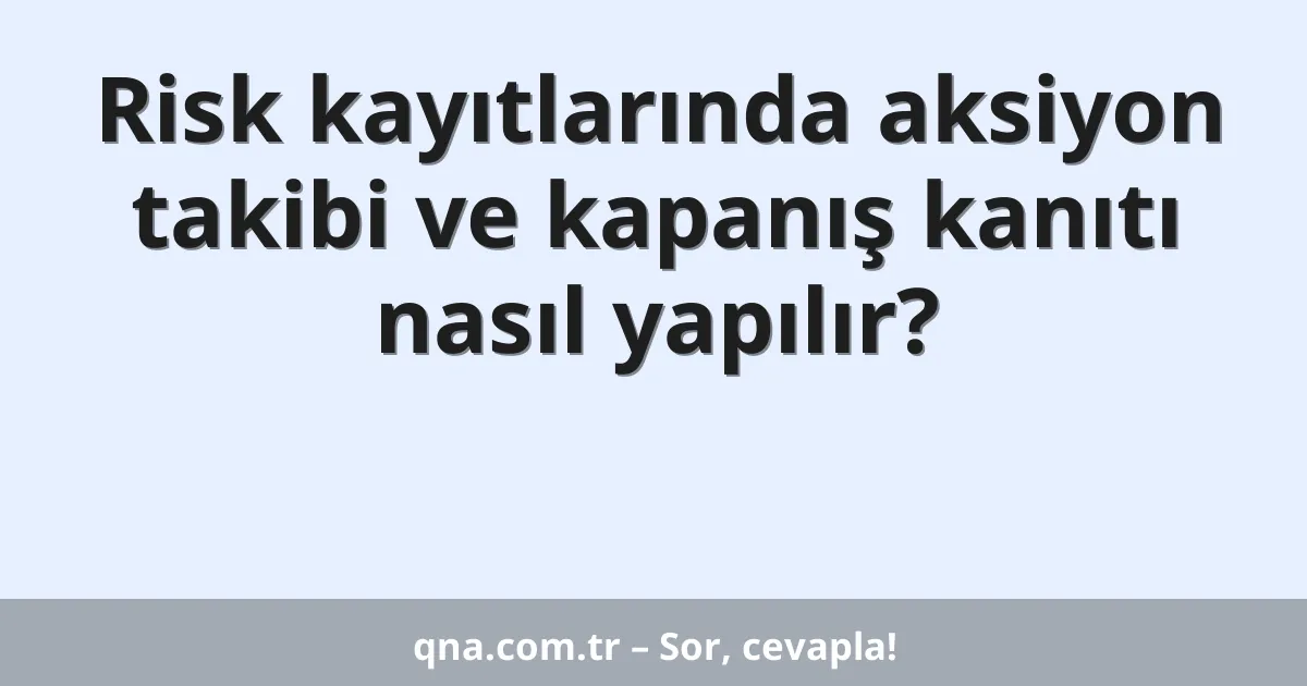 Risk kayıtlarında aksiyon takibi ve kapanış kanıtı nasıl yapılır?