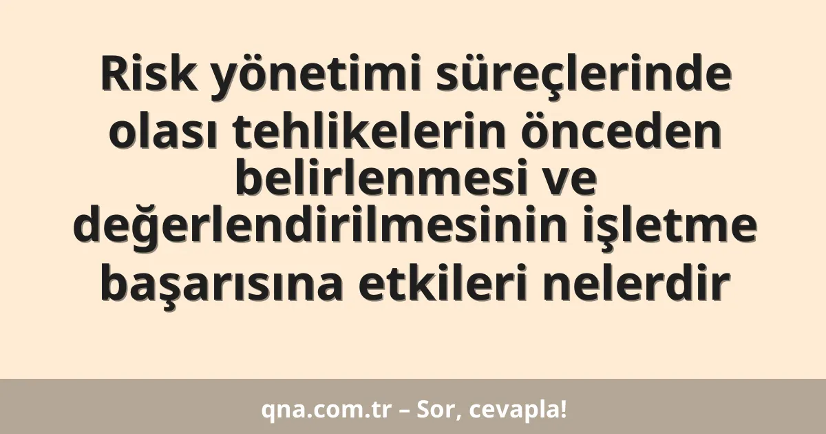 Risk yönetimi süreçlerinde olası tehlikelerin önceden belirlenmesi ve değerlendirilmesinin işletme başarısına etkileri nelerdir