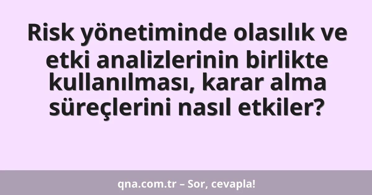 Risk yönetiminde olasılık ve etki analizlerinin birlikte kullanılması, karar alma süreçlerini nasıl etkiler?
