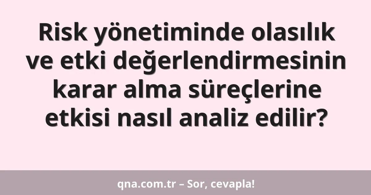 Risk yönetiminde olasılık ve etki değerlendirmesinin karar alma süreçlerine etkisi nasıl analiz edilir?