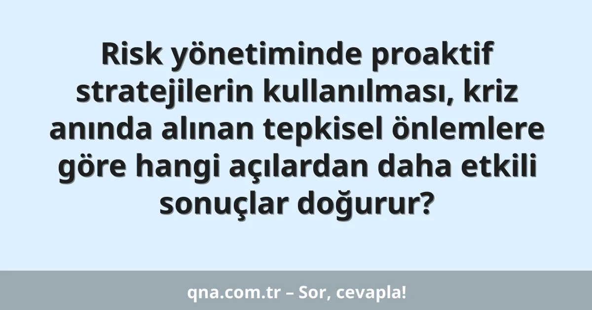 Risk yönetiminde proaktif stratejilerin kullanılması, kriz anında alınan tepkisel önlemlere göre hangi açılardan daha etkili sonuçlar doğurur?