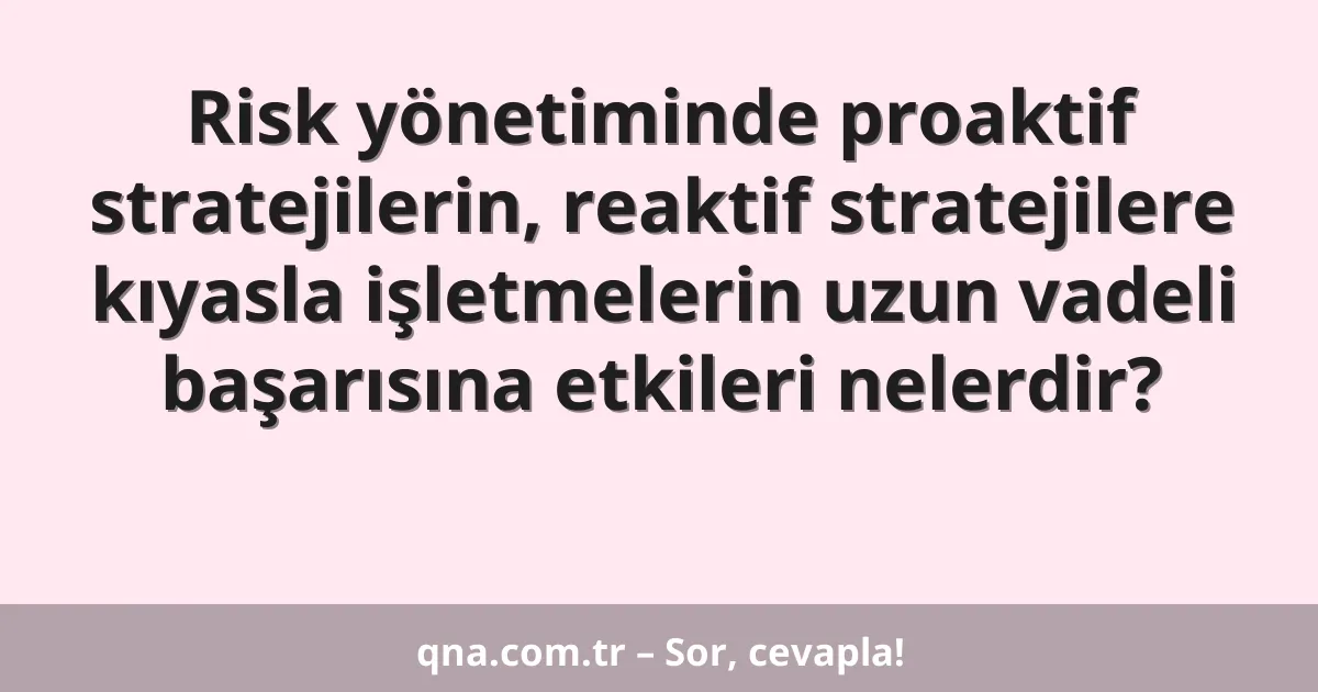 Risk yönetiminde proaktif stratejilerin, reaktif stratejilere kıyasla işletmelerin uzun vadeli başarısına etkileri nelerdir?