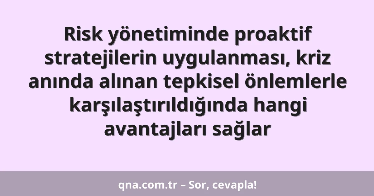 Risk yönetiminde proaktif stratejilerin uygulanması, kriz anında alınan tepkisel önlemlerle karşılaştırıldığında hangi avantajları sağlar