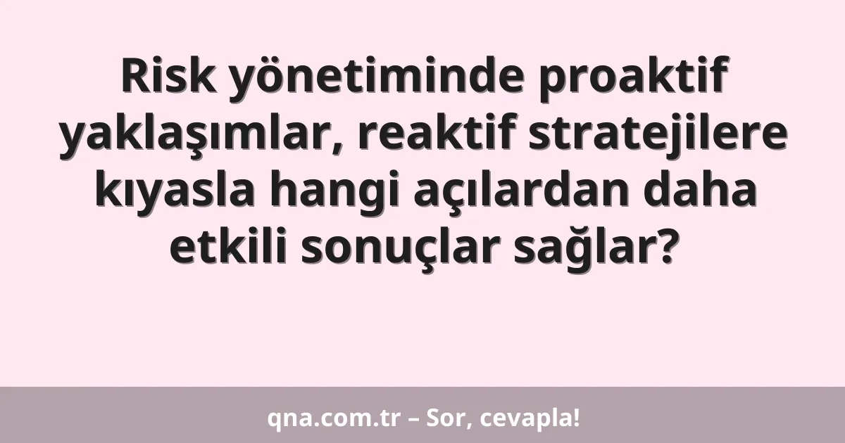 Risk yönetiminde proaktif yaklaşımlar, reaktif stratejilere kıyasla hangi açılardan daha etkili sonuçlar sağlar?
