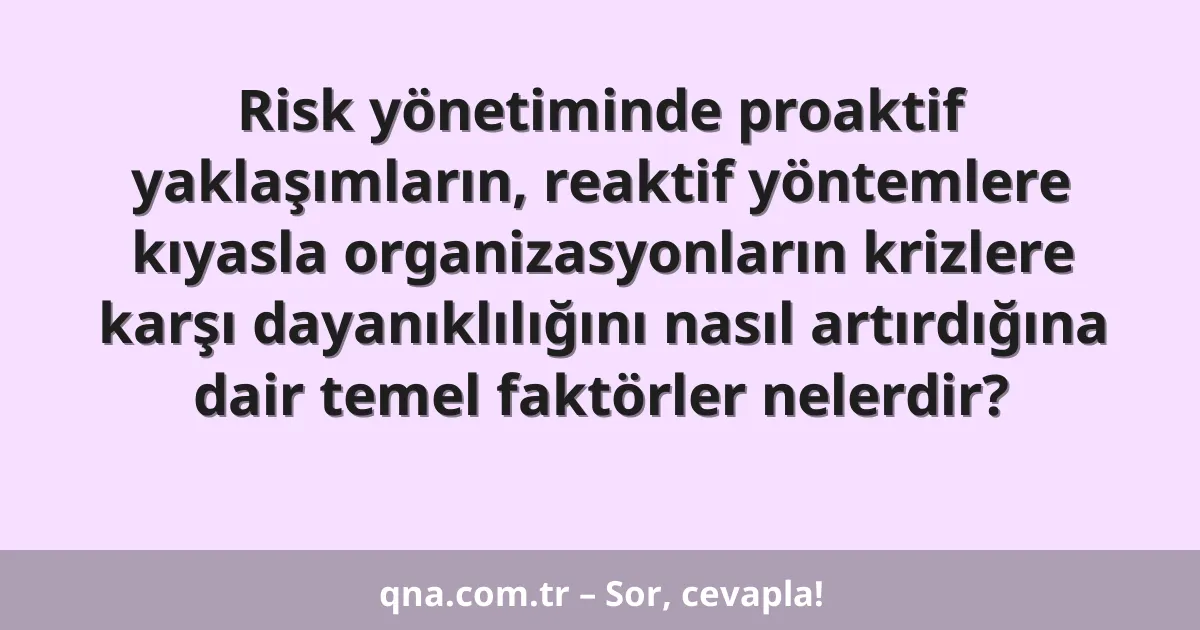 Risk yönetiminde proaktif yaklaşımların, reaktif yöntemlere kıyasla organizasyonların krizlere karşı dayanıklılığını nasıl artırdığına dair temel faktörler nelerdir?