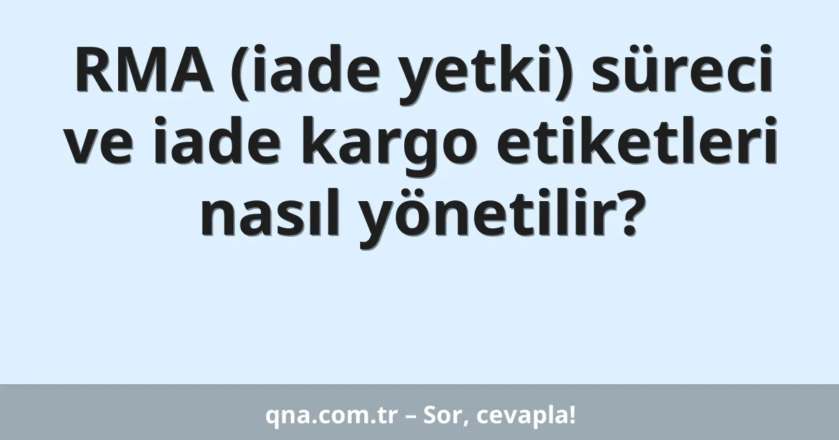 RMA (iade yetki) süreci ve iade kargo etiketleri nasıl yönetilir?