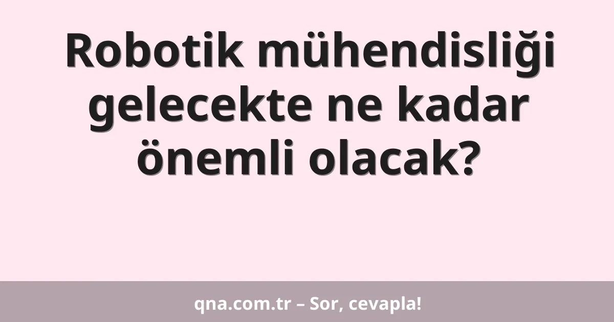 Robotik mühendisliği gelecekte ne kadar önemli olacak?